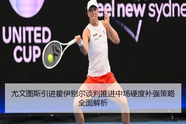 尤文图斯引进霍伊别尔谈判推进中场硬度补强策略全面解析