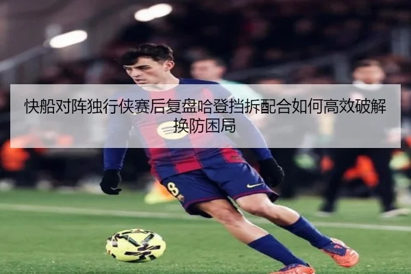 快船对阵独行侠赛后复盘哈登挡拆配合如何高效破解换防困局