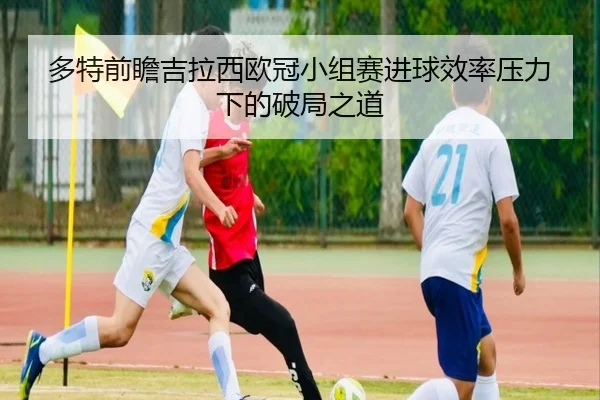 多特前瞻吉拉西欧冠小组赛进球效率压力下的破局之道