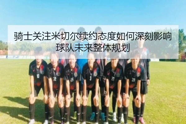 骑士关注米切尔续约态度如何深刻影响球队未来整体规划