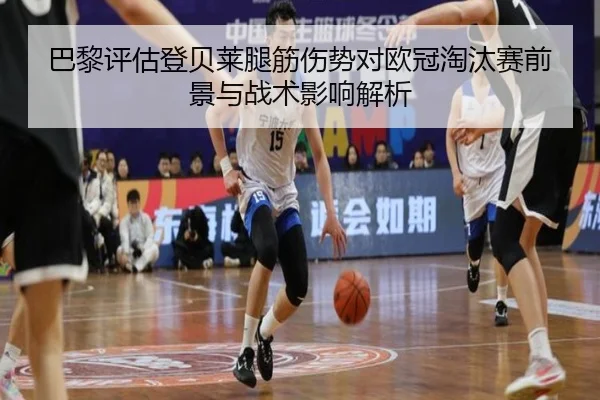 巴黎评估登贝莱腿筋伤势对欧冠淘汰赛前景与战术影响解析