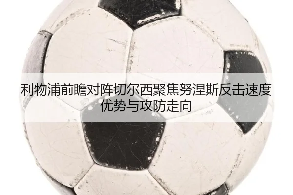 利物浦前瞻对阵切尔西聚焦努涅斯反击速度优势与攻防走向
