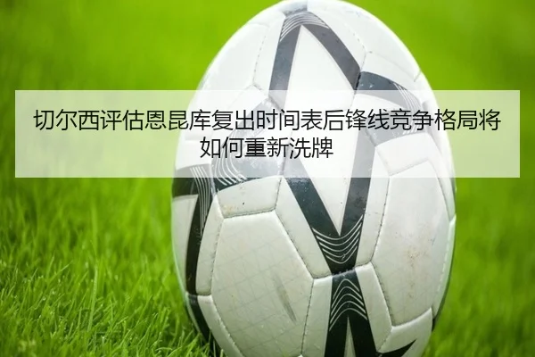 切尔西评估恩昆库复出时间表后锋线竞争格局将如何重新洗牌