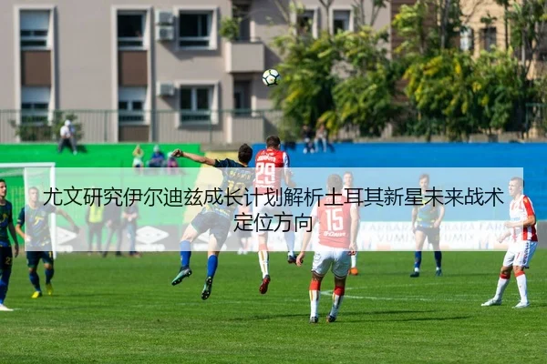尤文研究伊尔迪兹成长计划解析土耳其新星未来战术定位方向